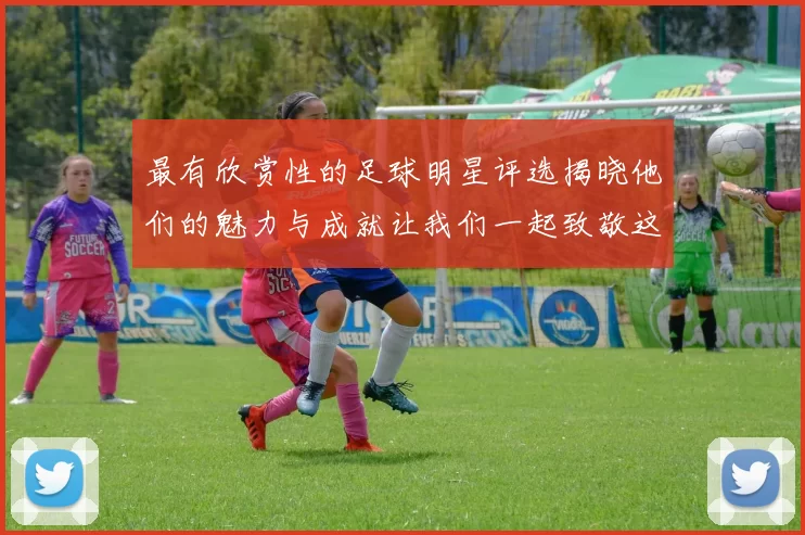 最有欣赏性的足球明星评选揭晓他们的魅力与成就让我们一起致敬这些传奇人物