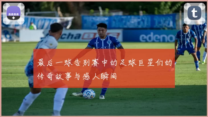 最后一球告别赛中的足球巨星们的传奇故事与感人瞬间