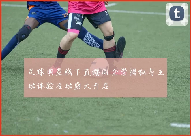 足球明星线下直播间全景揭秘与互动体验活动盛大开启