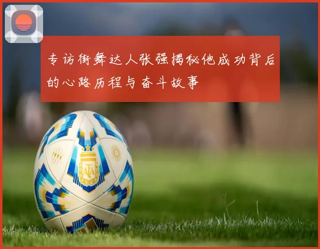 专访街舞达人张强揭秘他成功背后的心路历程与奋斗故事