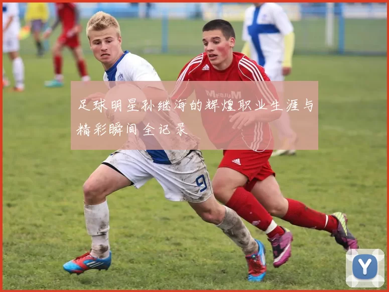 足球明星孙继海的辉煌职业生涯与精彩瞬间全记录