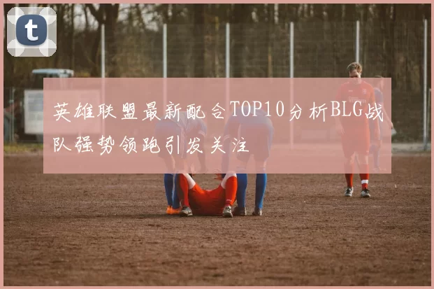 英雄联盟最新配合TOP10分析BLG战队强势领跑引发关注