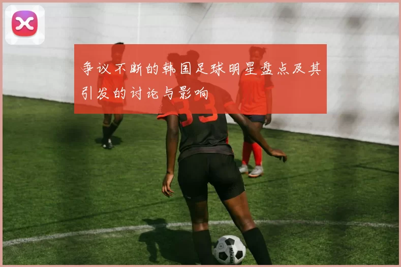 争议不断的韩国足球明星盘点及其引发的讨论与影响