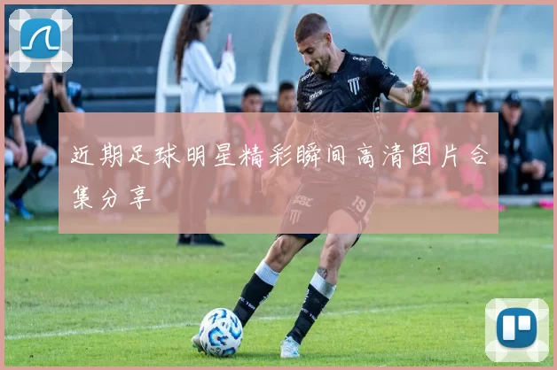 近期足球明星精彩瞬间高清图片合集分享