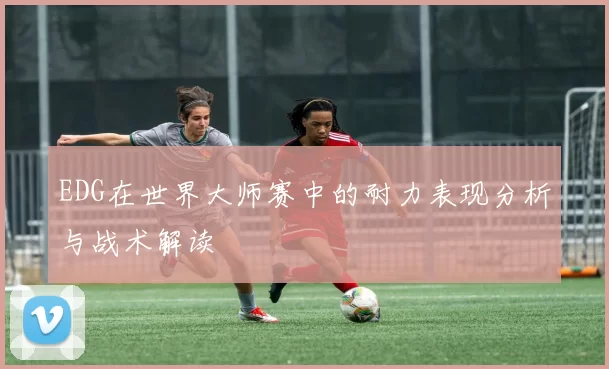 EDG在世界大师赛中的耐力表现分析与战术解读