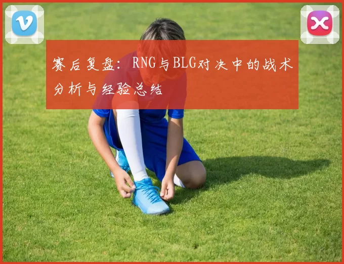 赛后复盘：RNG与BLG对决中的战术分析与经验总结