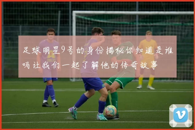 足球明星9号的身份揭秘你知道是谁吗让我们一起了解他的传奇故事