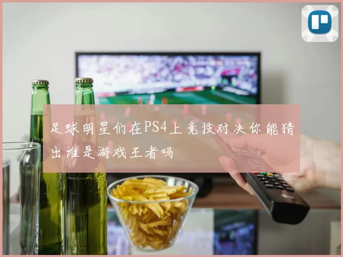 足球明星们在PS4上竞技对决你能猜出谁是游戏王者吗