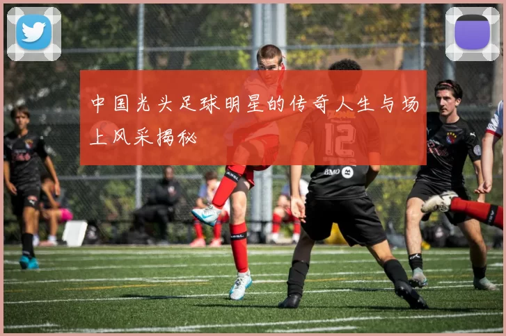 中国光头足球明星的传奇人生与场上风采揭秘
