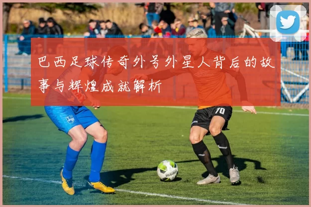 巴西足球传奇外号外星人背后的故事与辉煌成就解析