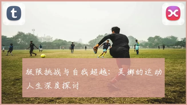 极限挑战与自我超越：吴娜的运动人生深度探讨