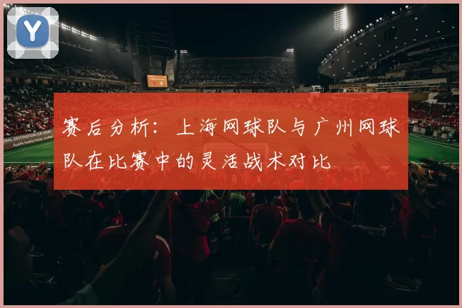 赛后分析：上海网球队与广州网球队在比赛中的灵活战术对比