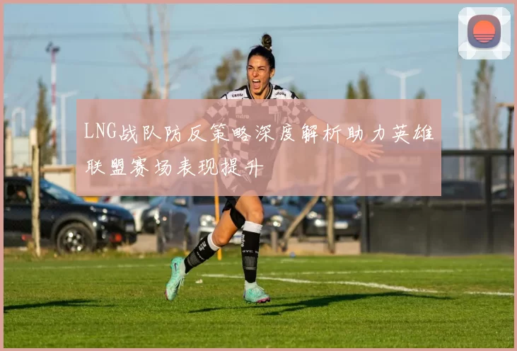 LNG战队防反策略深度解析助力英雄联盟赛场表现提升