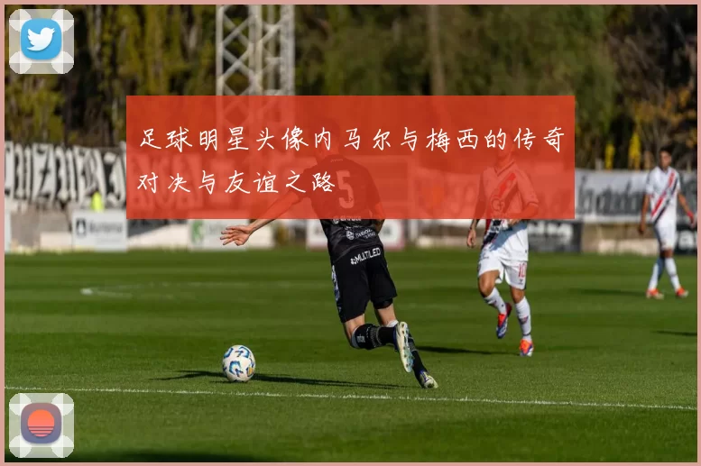 足球明星头像内马尔与梅西的传奇对决与友谊之路