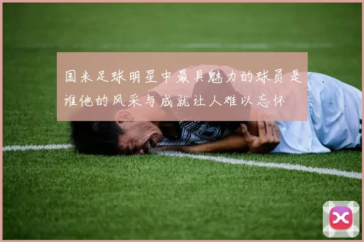 国米足球明星中最具魅力的球员是谁他的风采与成就让人难以忘怀