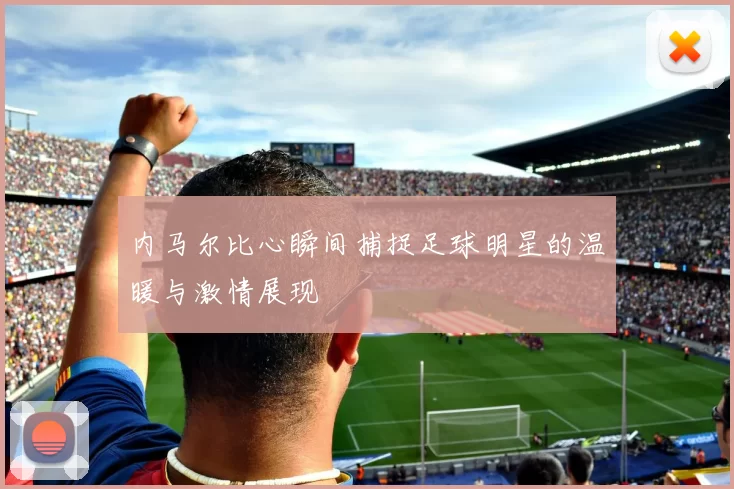 内马尔比心瞬间捕捉足球明星的温暖与激情展现