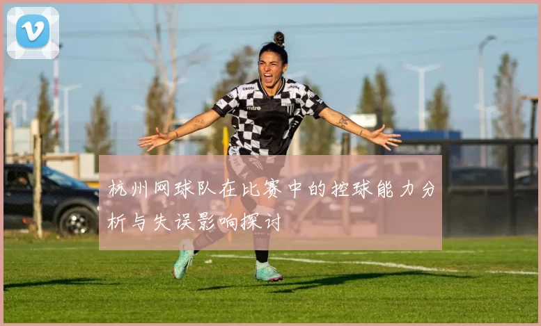 杭州网球队在比赛中的控球能力分析与失误影响探讨